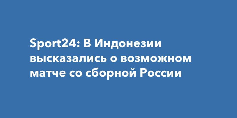 Sport24: В Индонезии высказались о возможном матче со сборной России